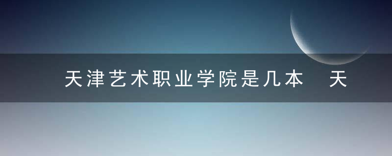 天津艺术职业学院是几本 天津艺术职业学院是多少本